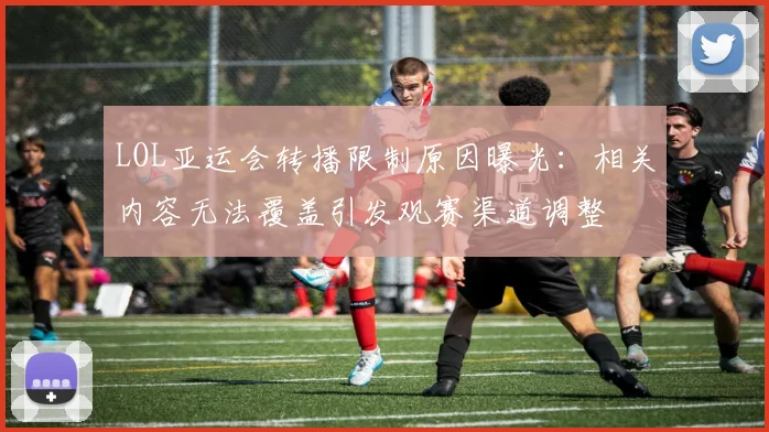 LOL亚运会转播限制原因曝光：相关内容无法覆盖引发观赛渠道调整