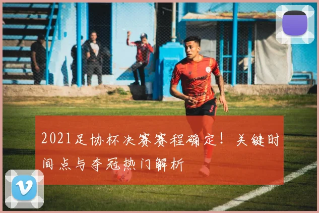 2021足协杯决赛赛程确定！关键时间点与夺冠热门解析