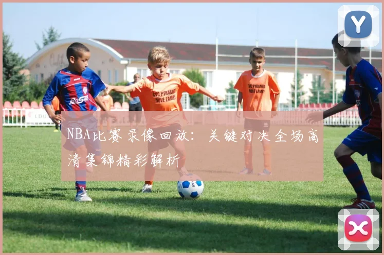 NBA比赛录像回放：关键对决全场高清集锦精彩解析