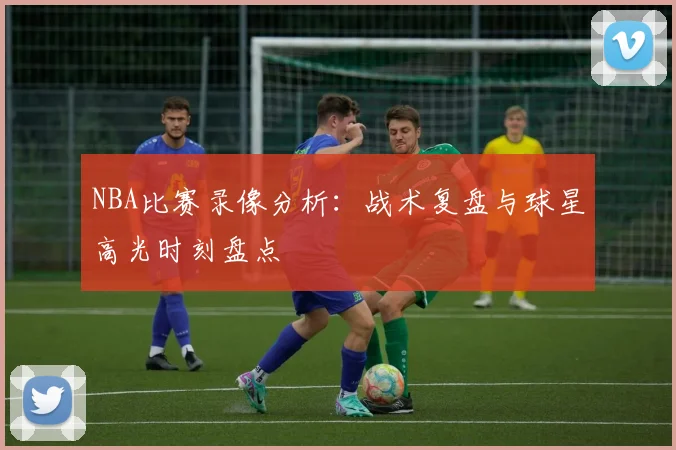 NBA比赛录像分析：战术复盘与球星高光时刻盘点