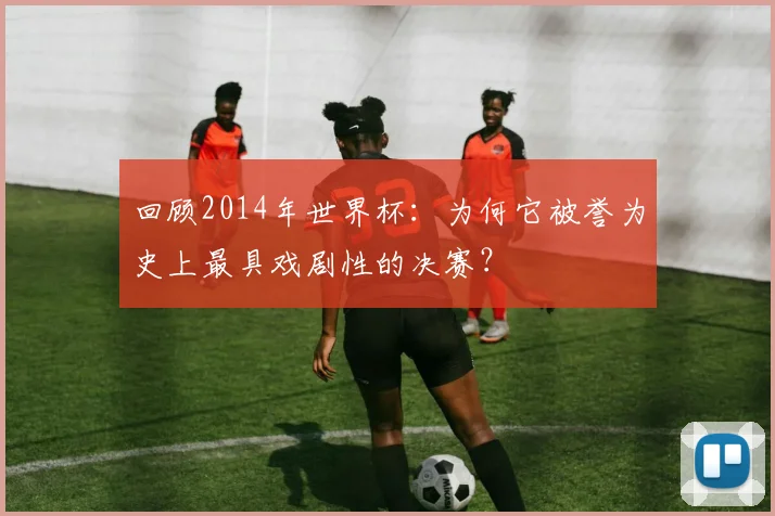 回顾2014年世界杯：为何它被誉为史上最具戏剧性的决赛？