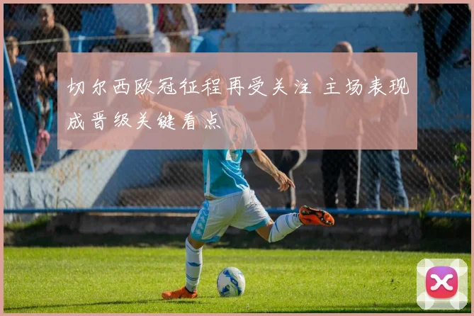 切尔西欧冠征程再受关注 主场表现成晋级关键看点