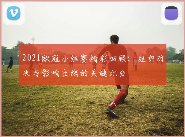 2021欧冠小组赛精彩回顾：经典对决与影响出线的关键比分