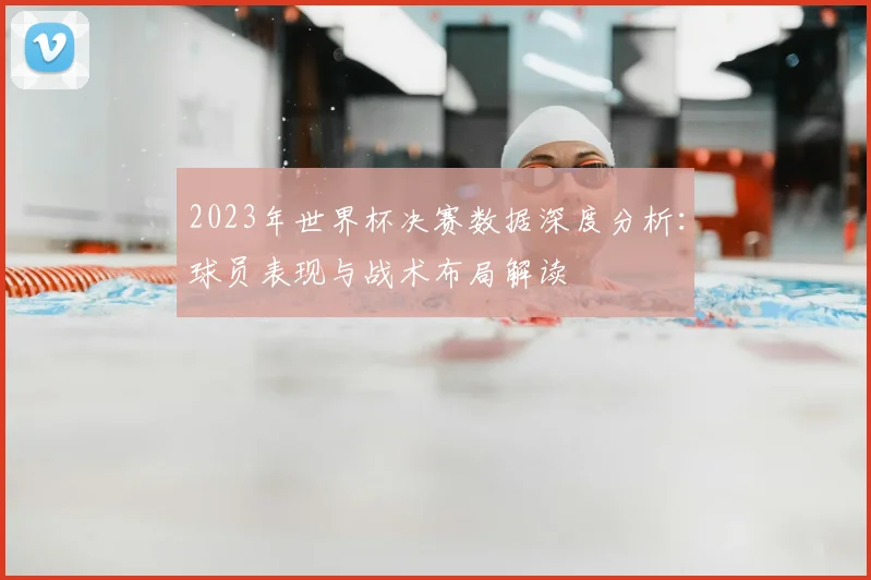 2023年世界杯决赛数据深度分析：球员表现与战术布局解读
