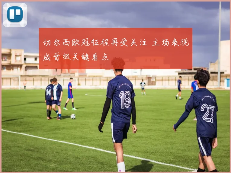 切尔西欧冠征程再受关注 主场表现成晋级关键看点