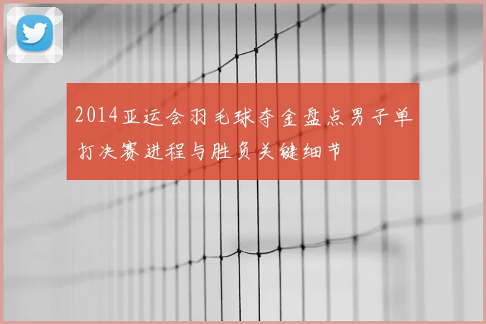 2014亚运会羽毛球夺金盘点男子单打决赛进程与胜负关键细节