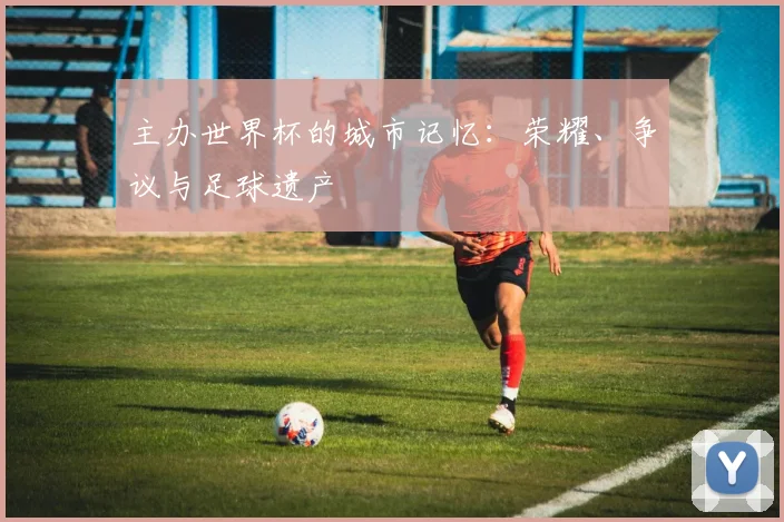 主办世界杯的城市记忆：荣耀、争议与足球遗产