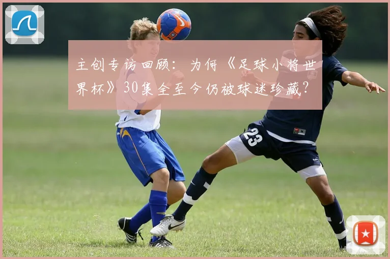 主创专访回顾：为何《足球小将世界杯》30集全至今仍被球迷珍藏？
