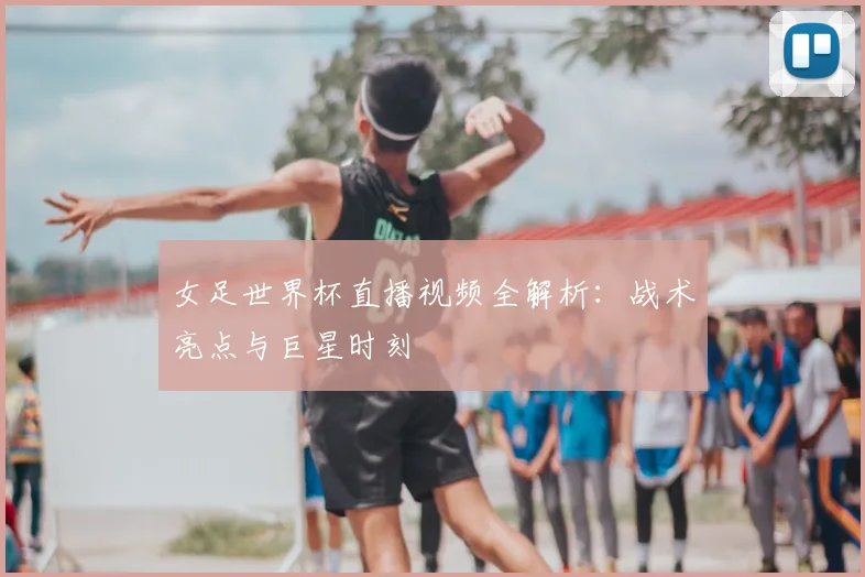 女足世界杯直播视频全解析：战术亮点与巨星时刻