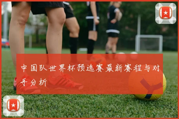中国队世界杯预选赛最新赛程与对手分析