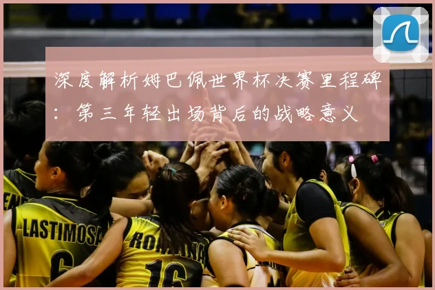 深度解析姆巴佩世界杯决赛里程碑:第三年轻出场背后的战略意义