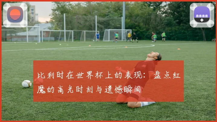 比利时在世界杯上的表现：盘点红魔的高光时刻与遗憾瞬间