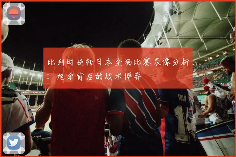 比利时逆转日本全场比赛录像分析：绝杀背后的战术博弈
