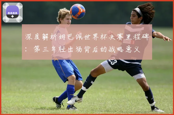 深度解析姆巴佩世界杯决赛里程碑:第三年轻出场背后的战略意义