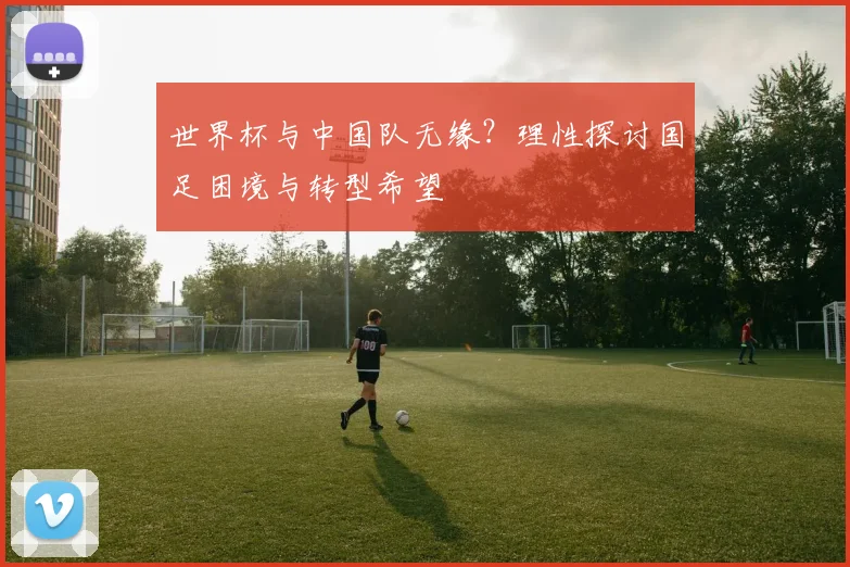 世界杯与中国队无缘？理性探讨国足困境与转型希望